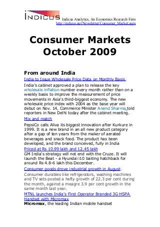 Indicus Analytics, An Economics Research Firm
http://indicus.net/Newsletter/Consumer_Market.aspx
Consumer Markets
October 2009
From around India
India to Issue Wholesale Price Data on Monthly Basis
India’s cabinet approved a plan to release the key
wholesale inflation number every month rather than on a
weekly basis to improve the measurement of price
movements in Asia’s third-biggest economy. The new
wholesale price index with 2004 as the base year will
debut on Nov. 14, Commerce Minister Anand Sharma told
reporters in New Delhi today after the cabinet meeting.
Mix and match
PepsiCo calls Aliva its biggest innovation after Kurkure in
1999. It is a new brand in an all new product category
after a gap of ten years from the maker of aerated
beverages and snack food. The product has been
developed, and the brand conceived, fully in India
Priced at Rs 10.99 lakh and 12.45 lakh
GM India's strategy will not end with the Cruze. It will
launch the Beat - a Hyundai i10 baiting hatchback for
around Rs 4.8-6 lakh this December.
Consumer goods drove industrial growth in August.
Consumer durables like refrigerators, washing machines
and TV sets posted a hefty growth of 22.3 per cent during
the month, against a meagre 3.9 per cent growth in the
same month last year.
MTNL launches India's First Operator Branded 3G HSPA
Handset with Micromax
Micromax, the leading Indian mobile handset
 