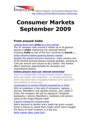 Indicus Analytics, An Economics Research Firm
                http://indicus.net/Newsletter/Consumer_Market.aspx



  Consumer Markets
   September 2009
From around India
Lafarge Boral sees India as a key market
The JV company sells around 5 million sq m of gypsum
boards in India. Explaining the rationale behind
choosing India as one of the four countries to launch ...
India remains fastest-growing beauty market
Despite the global economic downturn, India remains one
of the fastest-growing beauty markets globally, growing at
13% per annum and valued at $6.3 billion. The market
offers extensive opportunities for domestic and
international players.
Indian players test out 'shared ownership'
There is considerable interest among industry players –
both real estate and hospitality – in shared ownership,
which has been fairly insulated, thanks to the long-term
commitment of consumers
Lamborghini to market lifestyle accessories in India
With an explosion in the sale of computers, laptops, i-
phones, BlackBerry and satellite phones, and i-pods in
India, the company will sell its signature "computer
backpacks, i-phone, BlackBerry, notebook and camera
cases at the mega lifestyle retail
A game change for mutual funds
Sebi’s decision to abolish entry loads has given mutual
funds a chance to relook their model which hasn’t caught
the fancy of retail investors in a big way
What makes eBay India tick?
 