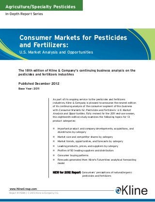 Agriculture/Specialty Pesticides
In-Depth Report Series




           Consumer Markets for Pesticides
           and Fertilizers:
           U.S. Market Analysis and Opportunities



          The 18th edition of Kline & Company's continuing business analysis on the
          pesticides and fertilizers industries

          Published December 2012
          Base Year: 2011


                                        As part of its ongoing service to the pesticides and fertilizers
                                        industries, Kline & Company is pleased to announce the newest edition
                                        of its continuing analysis of the consumer segment of this business
                                        with Consumer Markets for Pesticides and Fertilizers: U.S. Market
                                        Analysis and Opportunities. Fully revised for the 2011 end-use season,
                                        this eighteenth-edition study examines the following topics for 13
                                        product categories:


                                            Important product and company developments, acquisitions, and
                                            divestitures by category
                                            Market size and competitor shares by category
                                            Market trends, opportunities, and forecasts by category
                                            Leading products, prices, and suppliers by category
                                            Profiles of 50 leading suppliers and distributors
                                            Consumer buying patterns
                                            Forecasts generated from Kline's FutureView analytical forecasting
                                            model


                                        NEW for 2012 Report: Consumers’ perceptions of natural/organic
                                                                 pesticides and fertilizers




  www.KlineGroup.com
  Report #Y138N | © 2013 Kline & Company, Inc.
 