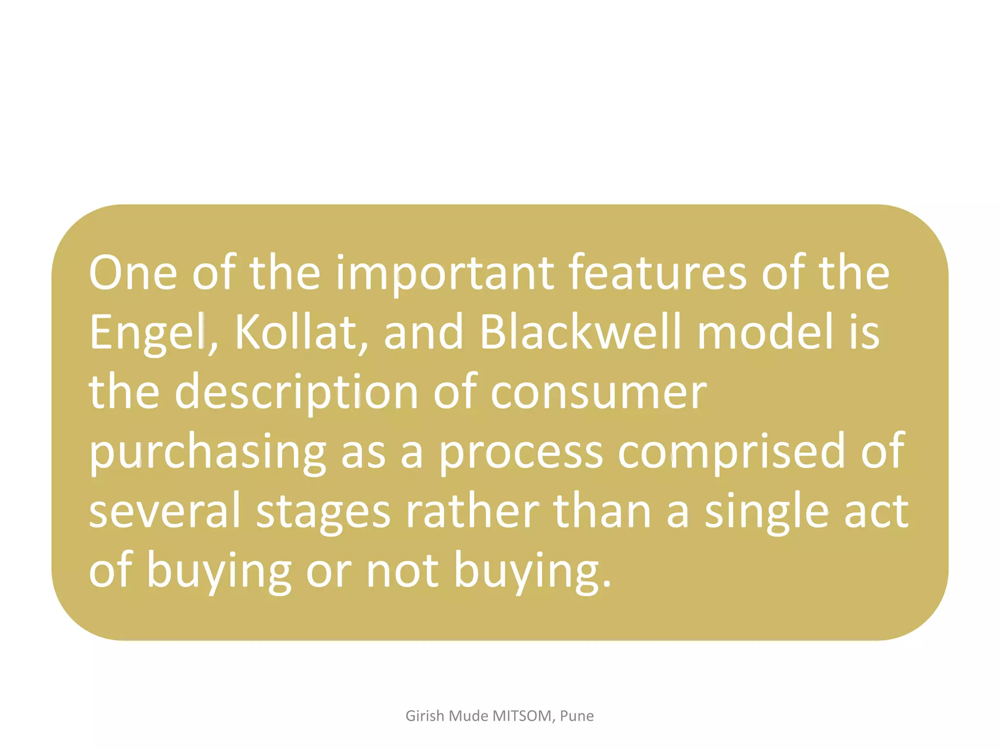 One of the important features of the
Engel, Kollat, and Blackwell model is
the description of consumer
purchasing as a process comprised of
several stages rather than a single act
of buying or not buying.
Girish Mude MITSOM, Pune
 