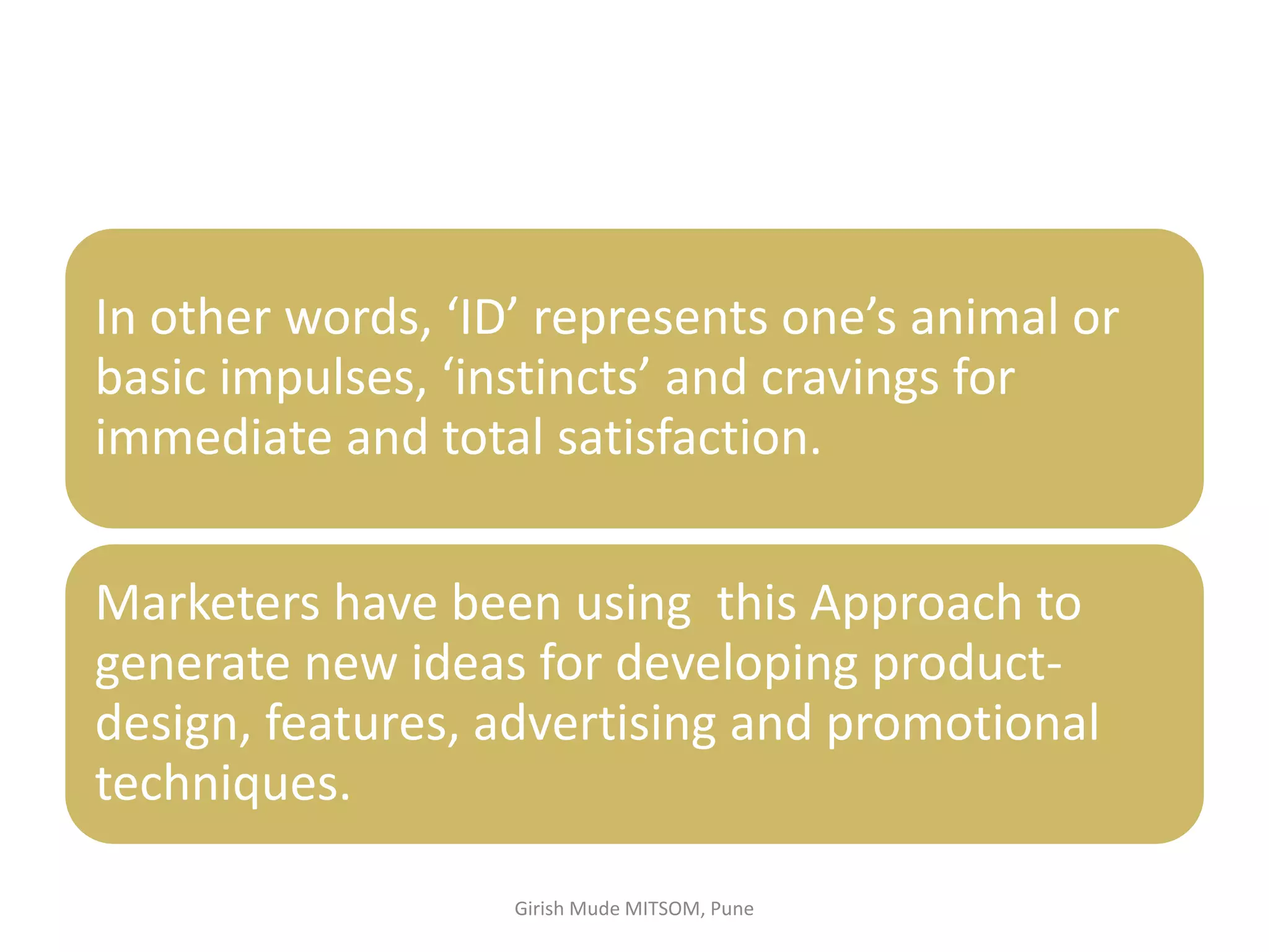 In other words, ‘ID’ represents one’s animal or
basic impulses, ‘instincts’ and cravings for
immediate and total satisfaction.
Marketers have been using this Approach to
generate new ideas for developing product-
design, features, advertising and promotional
techniques.
Girish Mude MITSOM, Pune
 