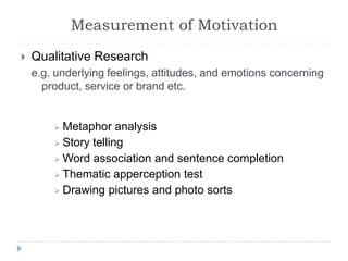 Measurement of Motivation
 Qualitative Research
e.g. underlying feelings, attitudes, and emotions concerning
product, service or brand etc.
 Metaphor analysis
 Story telling
 Word association and sentence completion
 Thematic apperception test
 Drawing pictures and photo sorts
 