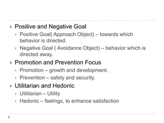  Positive and Negative Goal
 Positive Goal( Approach Object) – towards which
behavior is directed.
 Negative Goal ( Avoidance Object) – behavior which is
directed away.
 Promotion and Prevention Focus
 Promotion – growth and development.
 Prevention – safety and security.
 Utilitarian and Hedonic
 Utilitarian – Utility
 Hedonic – feelings, to enhance satisfaction
 