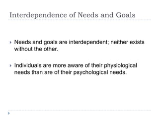 Interdependence of Needs and Goals
 Needs and goals are interdependent; neither exists
without the other.
 Individuals are more aware of their physiological
needs than are of their psychological needs.
 