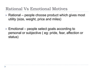 Rational Vs Emotional Motives
 Rational – people choose product which gives most
utility (size, weight, price and miles)
 Emotional – people select goals according to
personal or subjective ( eg: pride, fear, affection or
status)
 