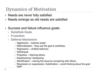 Dynamics of Motivation
 Needs are never fully satisfied
 Needs emerge as old needs are satisfied
 Success and failure influence goals:
 Substitute Goals
 Frustration
 Defense Mechanism
 Aggression – express anger.
 Rationalization – they say the goal is worthless.
 Regression – childish behavior.
 Withdrawal
 Projection – blaming others
 Daydreaming / fantasizing.
 Identification – solving the issue by comparing with others.
 Repression or suppression, Sublimation – avoid thinking about the goal
itself.
 