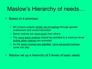 Maslow’s Hierarchy of needs…
• Based on 4 premises:
– All humans acquire similar set of motives through genetic
endowment and social interaction
– Some motives are more basic than others
– The more basic motives should be satisfied to a minimum level
before other motives are activated
– As the basic motives are satisfied, more advanced motives
come into play

• Maslow set up a hierarchy of 5 levels of basic needs

 