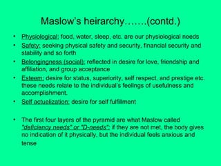 Maslow’s heirarchy…….(contd.)
•
•
•
•

•
•

Physiological: food, water, sleep, etc. are our physiological needs
Safety: seeking physical safety and security, financial security and
stability and so forth
Belongingness (social): reflected in desire for love, friendship and
affiliation, and group acceptance
Esteem: desire for status, superiority, self respect, and prestige etc.
these needs relate to the individual’s feelings of usefulness and
accomplishment.
Self actualization: desire for self fulfillment
The first four layers of the pyramid are what Maslow called
"deficiency needs" or "D-needs": if they are not met, the body gives
no indication of it physically, but the individual feels anxious and
tense

 