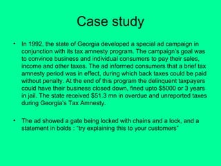 Case study
•

In 1992, the state of Georgia developed a special ad campaign in
conjunction with its tax amnesty program. The campaign’s goal was
to convince business and individual consumers to pay their sales,
income and other taxes. The ad informed consumers that a brief tax
amnesty period was in effect, during which back taxes could be paid
without penalty. At the end of this program the delinquent taxpayers
could have their business closed down, fined upto $5000 or 3 years
in jail. The state received $51.3 mn in overdue and unreported taxes
during Georgia’s Tax Amnesty.

•

The ad showed a gate being locked with chains and a lock, and a
statement in bolds : “try explaining this to your customers”

 
