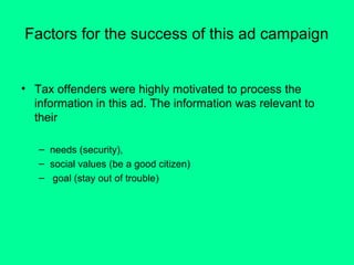 Factors for the success of this ad campaign

• Tax offenders were highly motivated to process the
information in this ad. The information was relevant to
their
– needs (security),
– social values (be a good citizen)
– goal (stay out of trouble)

 