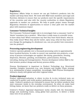 Regulatory:
Regulatory Affairs helps to ensure we can get Unilever's products into the
market and keep them there. We work with R&D team members and Legal and
Nutrition Advisors to ensure that our products meet the specific requirements
of the countries and also with the country authorities to obtain Regulatory
approvals to market our products. We help to guide project teams through
Regulatory obstacles & opportunities to ensure a clear path into the market
place with maximum impact
Consumer Technical Insights
The Consumer Technical Insight role is to investigate how a consumer ‘need’ or
‘desire’ translates into a product. What does it really mean in scientific terms
to have shiny hair? When consumers say that they want thick bleach, what do
they really mean? When they ask for tastier, spicy soup, what do they want? If
you change the packaging of a deodorant can, can you predict how consumers
rate the product?
Processing engineering development
Unilever operates globally over a thousand processing units in approximately
three hundred factories. In order to convert raw materials into products, a vast
array of process technologies are applied, like drying, granulation, freezing,
dispersion, filtration, grinding, neutralization, pasteurization, forming,
extruding, dosing and homogenization. Process development within R&D is the
link between product design and factory process ability.
Process Development is important in Product Technology (e.g. Structured
Liquids), Category Innovation (e.g. new formats) and Supply Chain strategy
(e.g. minimization of plant complexity). Accordingly, R&D Process Development
interacts closely with global and other regional teams.
Product,Appraisal
Product appraisal/evaluation is where in-vitro & in-vivo technical tests are
conducted to perfect and verify product performance and the related claims we
make. Unilever’s products are evaluated to ensure that we deliver products that
meet consumer needs in the everyday environment. So when we make hard
hitting claims, we know that our products really so deliver on these promises.
Unilever’s Product Appraisal department works closely with the formulation
design and marketing teams, using global best practices, to deliver a world
class view of our products
 