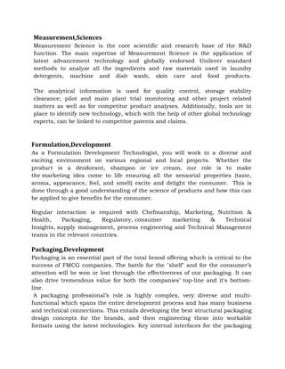 Measurement,Sciences
Measurement Science is the core scientific and research base of the R&D
function. The main expertise of Measurement Science is the application of
latest advancement technology and globally endorsed Unilever standard
methods to analyze all the ingredients and raw materials used in laundry
detergents, machine and dish wash, skin care and food products.
The analytical information is used for quality control, storage stability
clearance; pilot and main plant trial monitoring and other project related
matters as well as for competitor product analyses. Additionally, tools are in
place to identify new technology, which with the help of other global technology
experts, can be linked to competitor patents and claims.
Formulation,Development
As a Formulation Development Technologist, you will work in a diverse and
exciting environment on various regional and local projects. Whether the
product is a deodorant, shampoo or ice cream, our role is to make
the marketing idea come to life ensuring all the sensorial properties (taste,
aroma, appearance, feel, and smell) excite and delight the consumer. This is
done through a good understanding of the science of products and how this can
be applied to give benefits for the consumer.
Regular interaction is required with Chefmanship, Marketing, Nutrition &
Health, Packaging, Regulatory, consumer marketing & Technical
Insights, supply management, process engineering and Technical Management
teams in the relevant countries.
Packaging,Development
Packaging is an essential part of the total brand offering which is critical to the
success of FMCG companies. The battle for the "shelf" and for the consumer’s
attention will be won or lost through the effectiveness of our packaging. It can
also drive tremendous value for both the companies’ top-line and it's bottom-
line.
A packaging professional’s role is highly complex, very diverse and multi-
functional which spans the entire development process and has many business
and technical connections. This entails developing the best structural packaging
design concepts for the brands, and then engineering these into workable
formats using the latest technologies. Key internal interfaces for the packaging
 