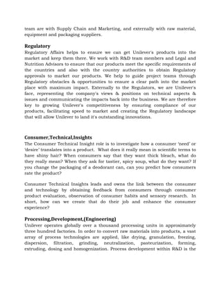 team are with Supply Chain and Marketing, and externally with raw material,
equipment and packaging suppliers.
Regulatory
Regulatory Affairs helps to ensure we can get Unilever's products into the
market and keep them there. We work with R&D team members and Legal and
Nutrition Advisors to ensure that our products meet the specific requirements of
the countries and also with the country authorities to obtain Regulatory
approvals to market our products. We help to guide project teams through
Regulatory obstacles & opportunities to ensure a clear path into the market
place with maximum impact. Externally to the Regulators, we are Unilever's
face, representing the company's views & positions on technical aspects &
issues and communicating the impacts back into the business. We are therefore
key to growing Unilever's competitiveness by ensuring compliance of our
products, facilitating speed to market and creating the Regulatory landscape
that will allow Unilever to land it's outstanding innovations.
Consumer,Technical,Insights
The Consumer Technical Insight role is to investigate how a consumer ‘need’ or
‘desire’ translates into a product. What does it really mean in scientific terms to
have shiny hair? When consumers say that they want thick bleach, what do
they really mean? When they ask for tastier, spicy soup, what do they want? If
you change the packaging of a deodorant can, can you predict how consumers
rate the product?
Consumer Technical Insights leads and owns the link between the consumer
and technology by obtaining feedback from consumers through consumer
product evaluation, observation of consumer habits and sensory research. In
short, how can we create that do their job and enhance the consumer
experience?
Processing,Development,(Engineering)
Unilever operates globally over a thousand processing units in approximately
three hundred factories. In order to convert raw materials into products, a vast
array of process technologies are applied, like drying, granulation, freezing,
dispersion, filtration, grinding, neutralization, pasteurization, forming,
extruding, dosing and homogenization. Process development within R&D is the
 