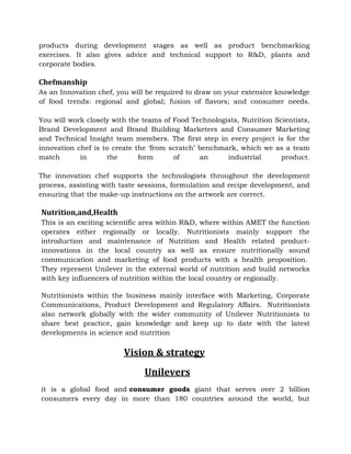 products during development stages as well as product benchmarking
exercises. It also gives advice and technical support to R&D, plants and
corporate bodies.
Chefmanship
As an Innovation chef, you will be required to draw on your extensive knowledge
of food trends: regional and global; fusion of flavors; and consumer needs.
You will work closely with the teams of Food Technologists, Nutrition Scientists,
Brand Development and Brand Building Marketers and Consumer Marketing
and Technical Insight team members. The first step in every project is for the
innovation chef is to create the ‘from scratch’ benchmark, which we as a team
match in the form of an industrial product.
The innovation chef supports the technologists throughout the development
process, assisting with taste sessions, formulation and recipe development, and
ensuring that the make-up instructions on the artwork are correct.
Nutrition,and,Health
This is an exciting scientific area within R&D, where within AMET the function
operates either regionally or locally. Nutritionists mainly support the
introduction and maintenance of Nutrition and Health related product-
innovations in the local country as well as ensure nutritionally sound
communication and marketing of food products with a health proposition.
They represent Unilever in the external world of nutrition and build networks
with key influencers of nutrition within the local country or regionally.
Nutritionists within the business mainly interface with Marketing, Corporate
Communications, Product Development and Regulatory Affairs. Nutritionists
also network globally with the wider community of Unilever Nutritionists to
share best practice, gain knowledge and keep up to date with the latest
developments in science and nutrition
Vision & strategy
Unilevers
it is a global food and consumer goods giant that serves over 2 billion
consumers every day in more than 180 countries around the world, but
 