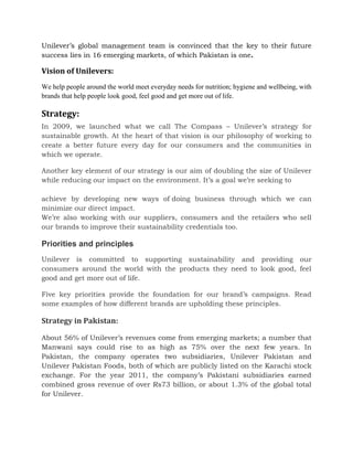 Unilever’s global management team is convinced that the key to their future
success lies in 16 emerging markets, of which Pakistan is one.
Vision of Unilevers:
We help people around the world meet everyday needs for nutrition; hygiene and wellbeing, with
brands that help people look good, feel good and get more out of life.
Strategy:
In 2009, we launched what we call The Compass – Unilever’s strategy for
sustainable growth. At the heart of that vision is our philosophy of working to
create a better future every day for our consumers and the communities in
which we operate.
Another key element of our strategy is our aim of doubling the size of Unilever
while reducing our impact on the environment. It’s a goal we’re seeking to
achieve by developing new ways of doing business through which we can
minimize our direct impact.
We’re also working with our suppliers, consumers and the retailers who sell
our brands to improve their sustainability credentials too.
Priorities and principles
Unilever is committed to supporting sustainability and providing our
consumers around the world with the products they need to look good, feel
good and get more out of life.
Five key priorities provide the foundation for our brand’s campaigns. Read
some examples of how different brands are upholding these principles.
Strategy in Pakistan:
About 56% of Unilever’s revenues come from emerging markets; a number that
Manwani says could rise to as high as 75% over the next few years. In
Pakistan, the company operates two subsidiaries, Unilever Pakistan and
Unilever Pakistan Foods, both of which are publicly listed on the Karachi stock
exchange. For the year 2011, the company’s Pakistani subsidiaries earned
combined gross revenue of over Rs73 billion, or about 1.3% of the global total
for Unilever.
 