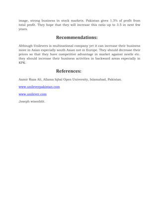 image, strong business in stock markets. Pakistan gives 1.3% of profit from
total profit. They hope that they will increase this ratio up to 3.5 in next few
years.
Recommendations:
Although Unilevers is multinational company yet it can increase their business
more in Asian especially south Asian not in Europe. They should decrease their
prices so that they have competitive advantage in market against nestle etc.
they should increase their business activities in backward areas especially in
KPK.
References:
Aamir Raza Ali, Allama Iqbal Open University, Islamabad, Pakistan.
www.unileverpakistan.com
www.unilever.com
Joseph wisenblit.
 