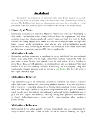 An abstract
Consumer motivation is an internal state that drives people to identify
and buy products or services that fulfill conscious and unconscious needs or
desires. The fulfillment of those needs can then motivate them to make a repeat
purchase or to find different goods and services to better fulfill those needs.
1. Hierarchy of Needs
o Consumer motivation is linked to Maslow's "hierarchy of needs." According to
this model, motivational drivers have different levels of importance. The most
common needs are physiological and concern basic survival--the need for food,
shelter and safety. Higher-level needs include social ones (for relationships and
love), esteem needs (recognition and status) and self-actualization needs
(fulfillment of self). According to Maslow, an individual must meet lower-level
needs before being motivated to fulfill higher-level needs.
Motivational Levels
o Depending on how important a purchase is to an individual, his motivational
levels may vary from low to high. Influences include familiarity with the
purchase, status factors and overall expense and value. Where fulfillment
rewards are low, as with groceries, motivation levels are also relatively low and
involve little decision-making behavior. Conversely, with a complex, risky and
emotionally-charged process such as buying a new house, the drive to achieve
the "right" result is high.
o Motivational Behavior
o The behavioral aspect of consumer motivation concerns the actions someone
takes before purchasing and consuming goods or services. A person might do a
lot of research--evaluating alternatives, testing and sampling--before making a
selection. She might decide to buy something based on which goods or services
most closely meet and satisfy motivational wants and needs. Marketers aim to
gain the most impact and eventual sales by linking their products and services
to clearly defined consumers needs and by understanding what motivates
people to buy.
o
Motivational Influences
o Motivational levels differ greatly between individuals and are influenced by
many external variables. These include the social value of making the "right"
 