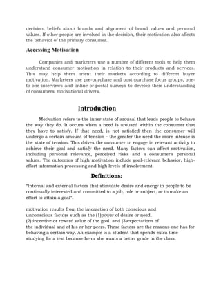 decision, beliefs about brands and alignment of brand values and personal
values. If other people are involved in the decision, their motivation also affects
the behavior of the primary consumer.
Accessing Motivation
Companies and marketers use a number of different tools to help them
understand consumer motivation in relation to their products and services.
This may help them orient their markets according to different buyer
motivation. Marketers use pre-purchase and post-purchase focus groups, one-
to-one interviews and online or postal surveys to develop their understanding
of consumers' motivational drivers.
Introduction
Motivation refers to the inner state of arousal that leads people to behave
the way they do. It occurs when a need is aroused within the consumer that
they have to satisfy. If that need, is not satisﬁed then the consumer will
undergo a certain amount of tension – the greater the need the more intense is
the state of tension. This drives the consumer to engage in relevant activity to
achieve their goal and satisfy the need. Many factors can affect motivation,
including personal relevance, perceived risks and a consumer’s personal
values. The outcomes of high motivation include goal-relevant behavior, high-
effort information processing and high levels of involvement.
Definitions:
“Internal and external factors that stimulate desire and energy in people to be
continually interested and committed to a job, role or subject, or to make an
effort to attain a goal”.
motivation results from the interaction of both conscious and
unconscious factors such as the (1)power of desire or need,
(2) incentive or reward value of the goal, and (3)expectations of
the individual and of his or her peers. These factors are the reasons one has for
behaving a certain way. An example is a student that spends extra time
studying for a test because he or she wants a better grade in the class.
 