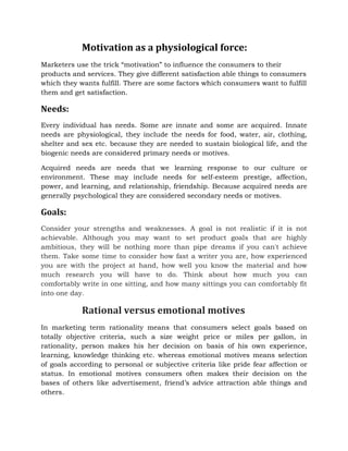 Motivation as a physiological force:
Marketers use the trick “motivation” to influence the consumers to their
products and services. They give different satisfaction able things to consumers
which they wants fulfill. There are some factors which consumers want to fulfill
them and get satisfaction.
Needs:
Every individual has needs. Some are innate and some are acquired. Innate
needs are physiological, they include the needs for food, water, air, clothing,
shelter and sex etc. because they are needed to sustain biological life, and the
biogenic needs are considered primary needs or motives.
Acquired needs are needs that we learning response to our culture or
environment. These may include needs for self-esteem prestige, affection,
power, and learning, and relationship, friendship. Because acquired needs are
generally psychological they are considered secondary needs or motives.
Goals:
Consider your strengths and weaknesses. A goal is not realistic if it is not
achievable. Although you may want to set product goals that are highly
ambitious, they will be nothing more than pipe dreams if you can't achieve
them. Take some time to consider how fast a writer you are, how experienced
you are with the project at hand, how well you know the material and how
much research you will have to do. Think about how much you can
comfortably write in one sitting, and how many sittings you can comfortably fit
into one day.
Rational versus emotional motives
In marketing term rationality means that consumers select goals based on
totally objective criteria, such a size weight price or miles per gallon, in
rationality, person makes his her decision on basis of his own experience,
learning, knowledge thinking etc. whereas emotional motives means selection
of goals according to personal or subjective criteria like pride fear affection or
status. In emotional motives consumers often makes their decision on the
bases of others like advertisement, friend’s advice attraction able things and
others.
 