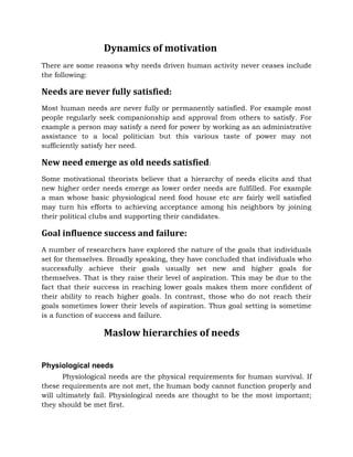 Dynamics of motivation
There are some reasons why needs driven human activity never ceases include
the following:
Needs are never fully satisfied:
Most human needs are never fully or permanently satisfied. For example most
people regularly seek companionship and approval from others to satisfy. For
example a person may satisfy a need for power by working as an administrative
assistance to a local politician but this various taste of power may not
sufficiently satisfy her need.
New need emerge as old needs satisfied:
Some motivational theorists believe that a hierarchy of needs elicits and that
new higher order needs emerge as lower order needs are fulfilled. For example
a man whose basic physiological need food house etc are fairly well satisfied
may turn his efforts to achieving acceptance among his neighbors by joining
their political clubs and supporting their candidates.
Goal influence success and failure:
A number of researchers have explored the nature of the goals that individuals
set for themselves. Broadly speaking, they have concluded that individuals who
successfully achieve their goals usually set new and higher goals for
themselves. That is they raise their level of aspiration. This may be due to the
fact that their success in reaching lower goals makes them more confident of
their ability to reach higher goals. In contrast, those who do not reach their
goals sometimes lower their levels of aspiration. Thus goal setting is sometime
is a function of success and failure.
Maslow hierarchies of needs
Physiological needs
Physiological needs are the physical requirements for human survival. If
these requirements are not met, the human body cannot function properly and
will ultimately fail. Physiological needs are thought to be the most important;
they should be met first.
 