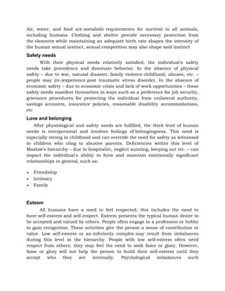 Air, water, and food are metabolic requirements for survival in all animals,
including humans. Clothing and shelter provide necessary protection from
the elements while maintaining an adequate birth rate shapes the intensity of
the human sexual instinct, sexual competition may also shape said instinct
Safety needs
With their physical needs relatively satisfied, the individual's safety
needs take precedence and dominate behavior. In the absence of physical
safety – due to war, natural disaster, family violence childhood, abuses, etc. –
people may (re-)experience post traumatic stress disorder. In the absence of
economic safety – due to economic crisis and lack of work opportunities – these
safety needs manifest themselves in ways such as a preference for job security,
grievance procedures for protecting the individual from unilateral authority,
savings accounts, insurance policies, reasonable disability accommodations,
etc
Love and belonging
After physiological and safety needs are fulfilled, the third level of human
needs is interpersonal and involves feelings of belongingness. This need is
especially strong in childhood and can override the need for safety as witnessed
in children who cling to abusive parents. Deficiencies within this level of
Maslow's hierarchy – due to hospitalist, neglect sunning, keeping out etc. – can
impact the individual's ability to form and maintain emotionally significant
relationships in general, such as:
 Friendship
 Intimacy
 Family
Esteem
All humans have a need to feel respected; this includes the need to
have self-esteem and self-respect. Esteem presents the typical human desire to
be accepted and valued by others. People often engage in a profession or hobby
to gain recognition. These activities give the person a sense of contribution or
value. Low self-esteem or an inferiority complex may result from imbalances
during this level in the hierarchy. People with low self-esteem often need
respect from others; they may feel the need to seek fame or glory. However,
fame or glory will not help the person to build their self-esteem until they
accept who they are internally. Psychological imbalances such
 