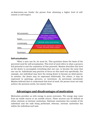 as depression can hinder the person from obtaining a higher level of self-
esteem or self-respect.
Self-actualization
"What a man can be, he must be. This quotation forms the basis of the
perceived need for self-actualization. This level of need refers to what a person's
full potential is and the realization of that potential. Maslow describes this level
as the desire to accomplish everything that one can, to become the most that
one can be. Individuals may perceive or focus on this need very specifically. For
example, one individual may have the strong desire to become an ideal parent.
In another, the desire may be expressed athletically. For others, it may be
expressed in paintings, pictures, or inventions. As previously mentioned,
Maslow believed that to understand this level of need, the person must not only
achieve the previous needs, but master them.
Advantages and disadvantages of motivation
Motivation provides us with energy to purse outcomes. The energy may come
from an inside source or an outside source. These sources can be defined as
either extrinsic or intrinsic motivation. Extrinsic motivation lies outside of the
individual and the task being performed, whereas, intrinsic motivation lies
within the individual and task.
 