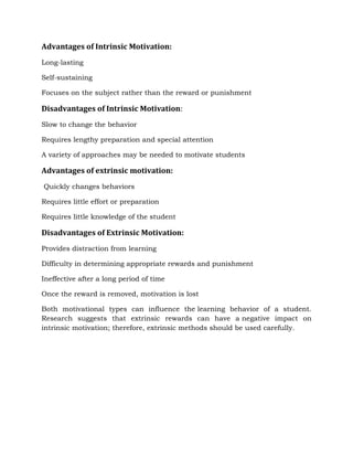 Advantages of Intrinsic Motivation:
Long-lasting
Self-sustaining
Focuses on the subject rather than the reward or punishment
Disadvantages of Intrinsic Motivation:
Slow to change the behavior
Requires lengthy preparation and special attention
A variety of approaches may be needed to motivate students
Advantages of extrinsic motivation:
Quickly changes behaviors
Requires little effort or preparation
Requires little knowledge of the student
Disadvantages of Extrinsic Motivation:
Provides distraction from learning
Difficulty in determining appropriate rewards and punishment
Ineffective after a long period of time
Once the reward is removed, motivation is lost
Both motivational types can influence the learning behavior of a student.
Research suggests that extrinsic rewards can have a negative impact on
intrinsic motivation; therefore, extrinsic methods should be used carefully.
 