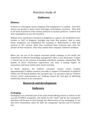 Practical study of
Unilevers
History:
Unilever is a European based company with headquarter in London. And their
shares are quoted in many stock exchanges of European countries. They deal
in all kind of products from animal products to human products. Unilever has
their subsidiaries in over 80 countries.
William lever commences business in England as a grocer. He establishes lever
brother in 1827 in England. Sunlight was their first product. And in other
hand, margarine uni established his company in Netherlands in first half
century of 18th century. Both then combined their business later after the
decline of their business. Then they named their company Unilevers brothers.
When you are one of the largest consumer goods company in the world, the
importance of effective knowledge management takes a new dimension. It plays
a critical role in the process of building individual customer relationship. The
quality of direct interaction experiences can have a lasting impact on
consumers and those within their social networks.
In North America, the Unilever consumer contact center handles
approximately3.5 million contacts annually in support of hundreds of products
within over 90 brand families. On any given day—at any given minute. Unilever
contact center representative are working toward the end goal of delivering
world-class service to its consumers.
Research and development
Unilevers
Packaging:
Packaging is an essential part of the total brand offering which is critical to the
success of FMCG companies. The battle for the "shelf" and for the consumer’s
attention will be won or lost through the effectiveness of our packaging. It can
also drive tremendous value for both the companies’ top-line and it's bottom-
line.
 