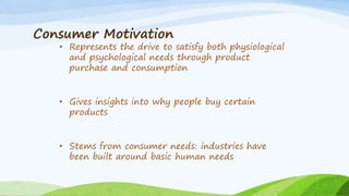 Consumer Motivation
• Represents the drive to satisfy both physiological
and psychological needs through product
purchase and consumption
• Gives insights into why people buy certain
products
• Stems from consumer needs: industries have
been built around basic human needs
 