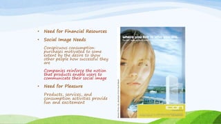 • Need for Financial Resources
• Social Image Needs
Conspicuous consumption:
purchases motivated to some
extent by the desire to show
other people how successful they
are
Companies reinforce the notion
that products enable users to
communicate their social image
• Need for Pleasure
Products, services, and
consumption activities provide
fun and excitement
 