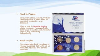 • Need to Possess
Consumers often acquire products
simply because of their need to
own such products— e.g.,
collectors
Plays a role in impulse buying:
where consumers unexpectedly
experience a sudden and powerful
urge to buy something
immediately
• Need to Give
Give something back to others or
reward ourselves. Self-gifts let us
motivate, reward, and console
ourselves
 