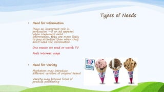• Need for Information
Plays an important role in
persuasion —if an ad appears
when consumers need
information, they are more likely
to pay attention than when they
don’t need the information
One reason we read or watch TV
Fuels Internet usage
• Need for Variety
Marketers may introduce
different versions of original brand
Variety may become focus of
product positioning
Types of Needs
 