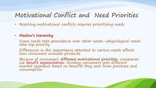 Motivational Conflict and Need Priorities
• Resolving motivational conflicts requires prioritizing needs
• Maslow’s hierarchy
Some needs take precedence over other needs—physiological needs
take top priority
Differences in the importance attached to various needs affects
how consumers evaluate products
Because of consumers’ different motivational priorities, companies
use benefit segmentation: dividing consumers into different
market segments based on benefits they seek from purchase and
consumption
 