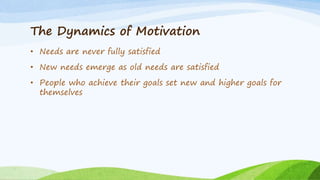 The Dynamics of Motivation
• Needs are never fully satisfied
• New needs emerge as old needs are satisfied
• People who achieve their goals set new and higher goals for
themselves
 