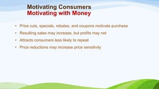 Motivating Consumers
Motivating with Money
• Price cuts, specials, rebates, and coupons motivate purchase
• Resulting sales may increase, but profits may not
• Attracts consumers less likely to repeat
• Price reductions may increase price sensitivity
 