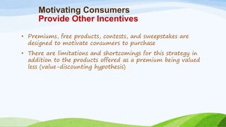Motivating Consumers
Provide Other Incentives
• Premiums, free products, contests, and sweepstakes are
designed to motivate consumers to purchase
• There are limitations and shortcomings for this strategy in
addition to the products offered as a premium being valued
less (value-discounting hypothesis)
 