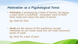 Motivation as a Psychological Force
• Motivation is produced by a state of tension, by having
a need which is unfulfilled. Consumers want to fulfill
these needs and reduce the state of tension.
Eg. Need for food
• Needs are the essence of the marketing concept.
Marketers do not create needs but can make consumers
aware of needs
Eg. Need for a pair of jeans
 