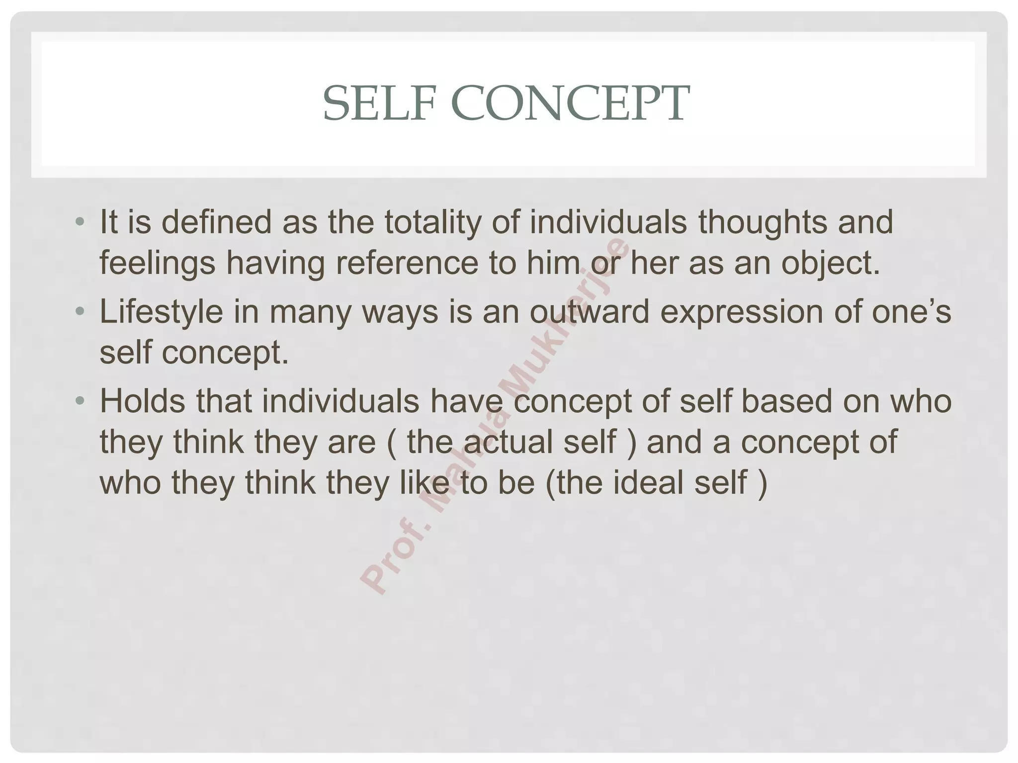 SELF CONCEPT
• It is defined as the totality of individuals thoughts and
feelings having reference to him or her as an object.
• Lifestyle in many ways is an outward expression of one’s
self concept.
• Holds that individuals have concept of self based on who
they think they are ( the actual self ) and a concept of
who they think they like to be (the ideal self )
 