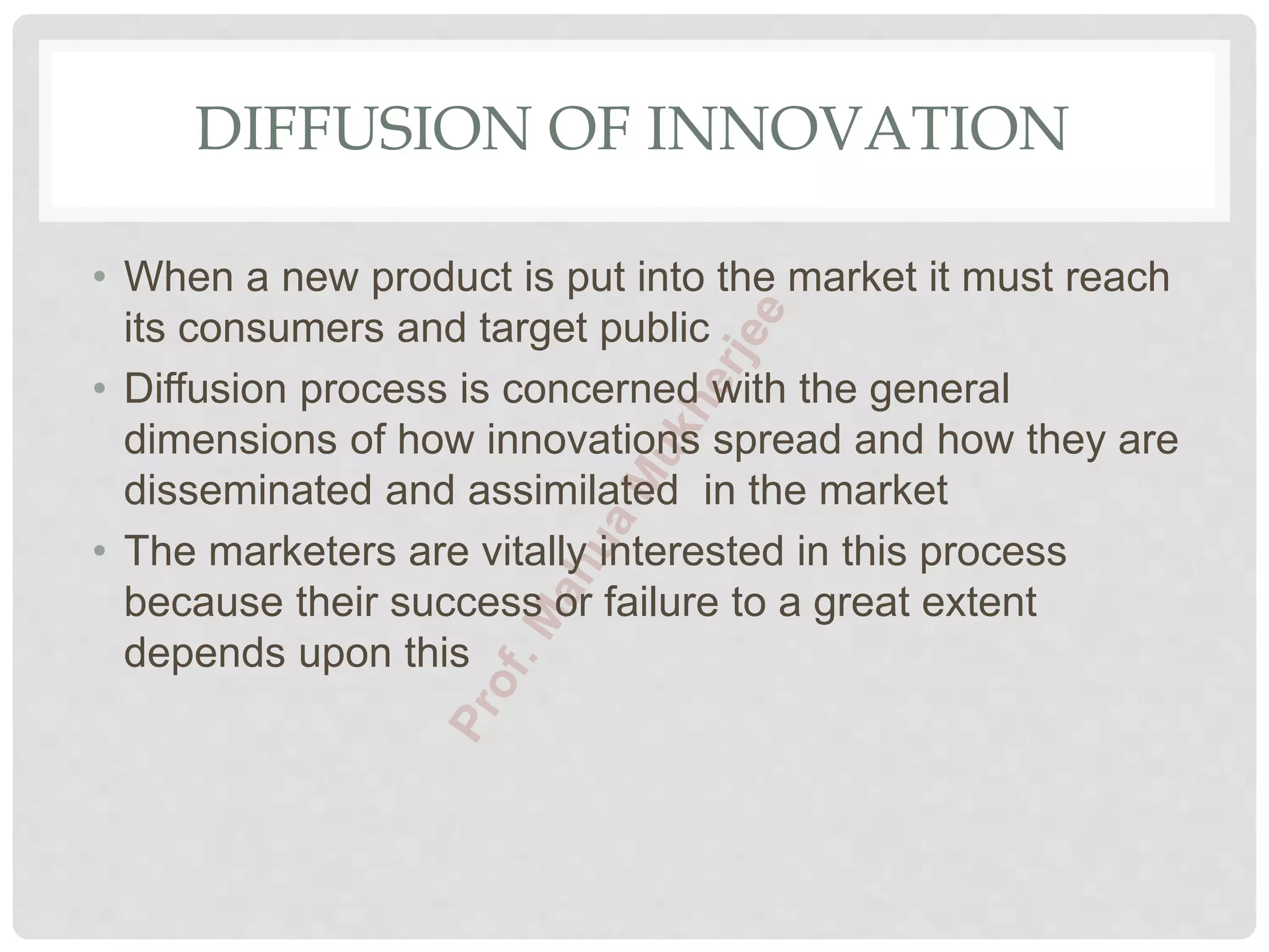DIFFUSION OF INNOVATION
• When a new product is put into the market it must reach
its consumers and target public
• Diffusion process is concerned with the general
dimensions of how innovations spread and how they are
disseminated and assimilated in the market
• The marketers are vitally interested in this process
because their success or failure to a great extent
depends upon this
 