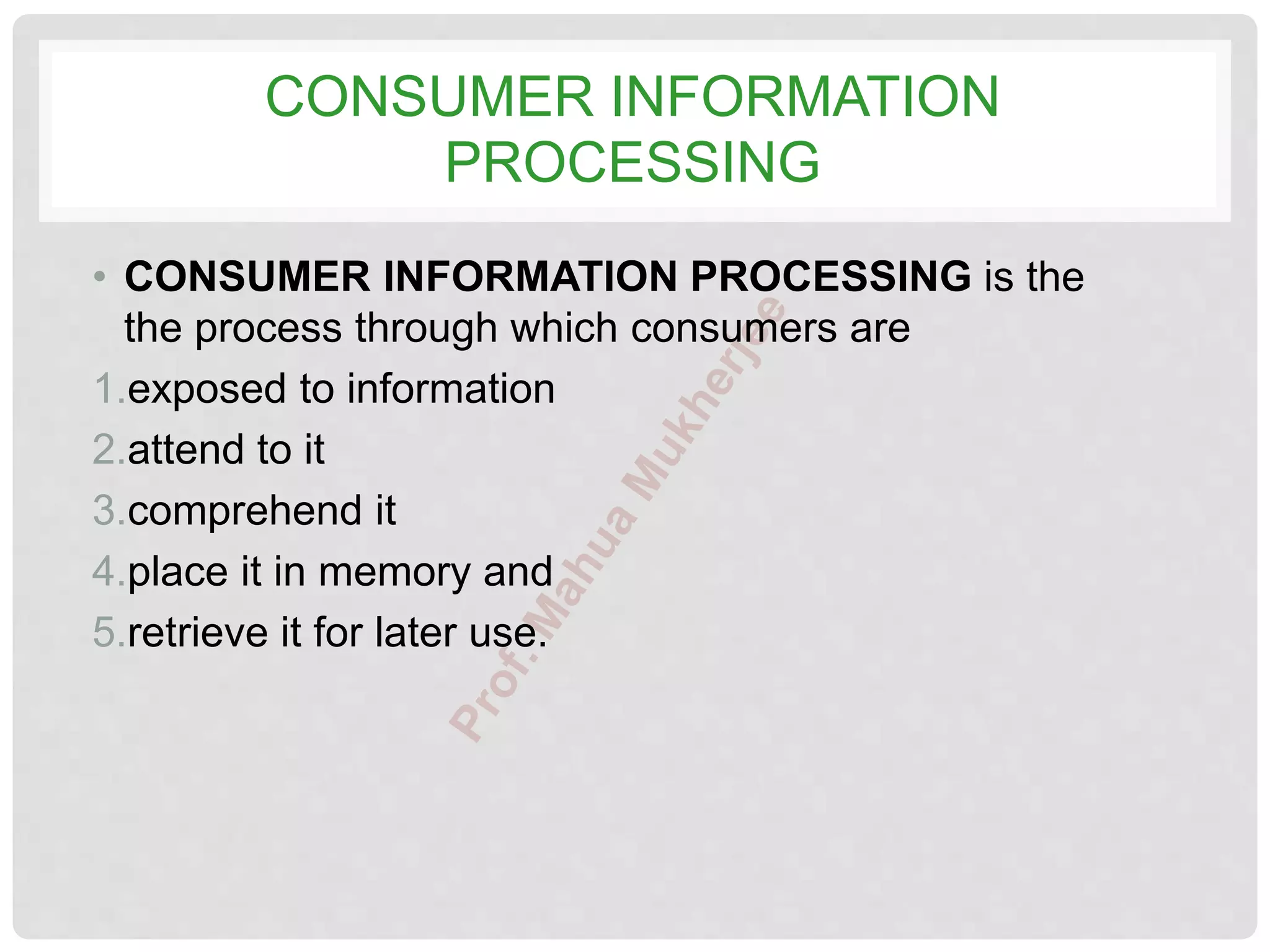 CONSUMER INFORMATION
PROCESSING
• CONSUMER INFORMATION PROCESSING is the
the process through which consumers are
1.exposed to information
2.attend to it
3.comprehend it
4.place it in memory and
5.retrieve it for later use.
 