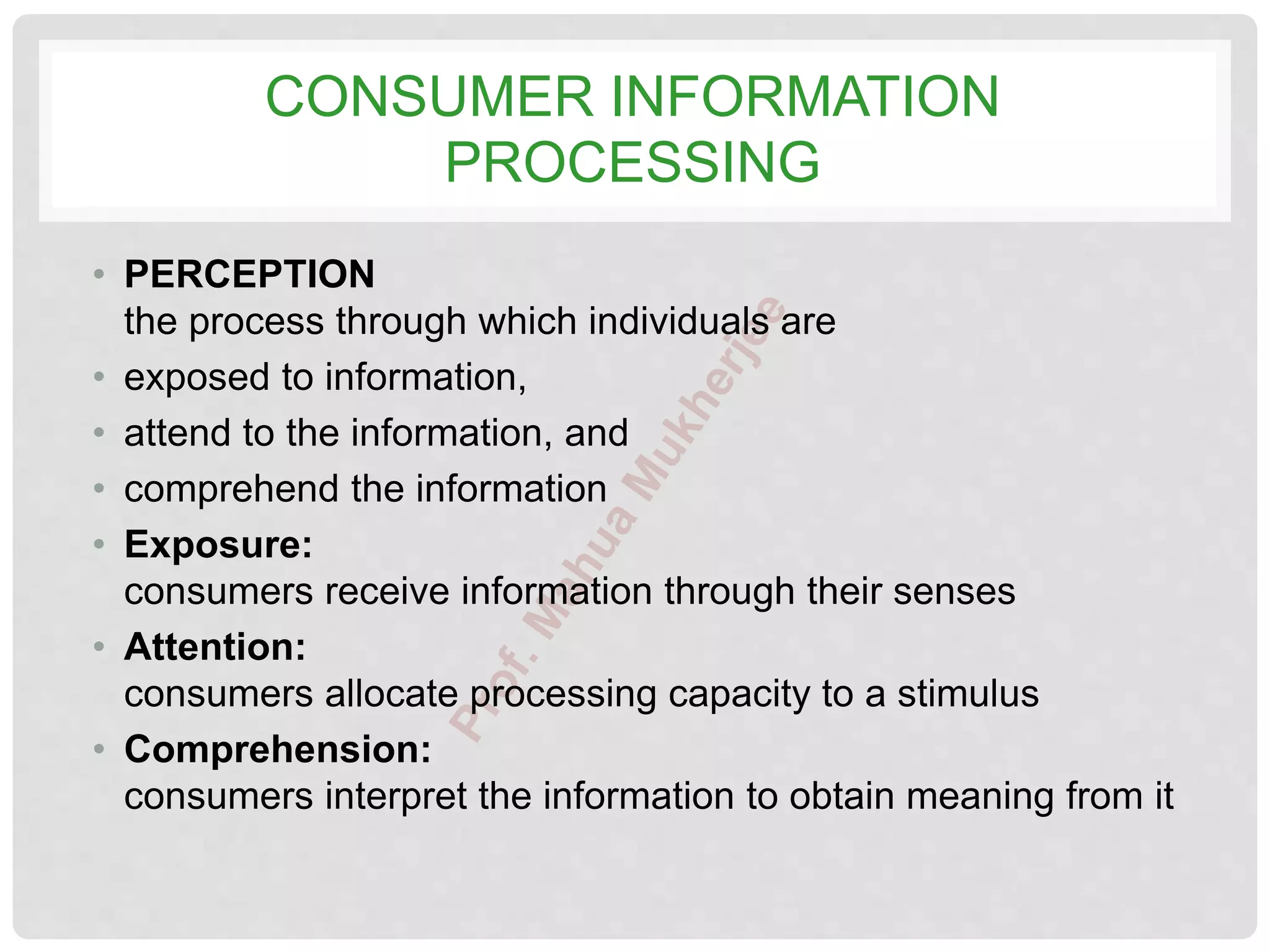 CONSUMER INFORMATION
PROCESSING
• PERCEPTION
the process through which individuals are
• exposed to information,
• attend to the information, and
• comprehend the information
• Exposure:
consumers receive information through their senses
• Attention:
consumers allocate processing capacity to a stimulus
• Comprehension:
consumers interpret the information to obtain meaning from it
 