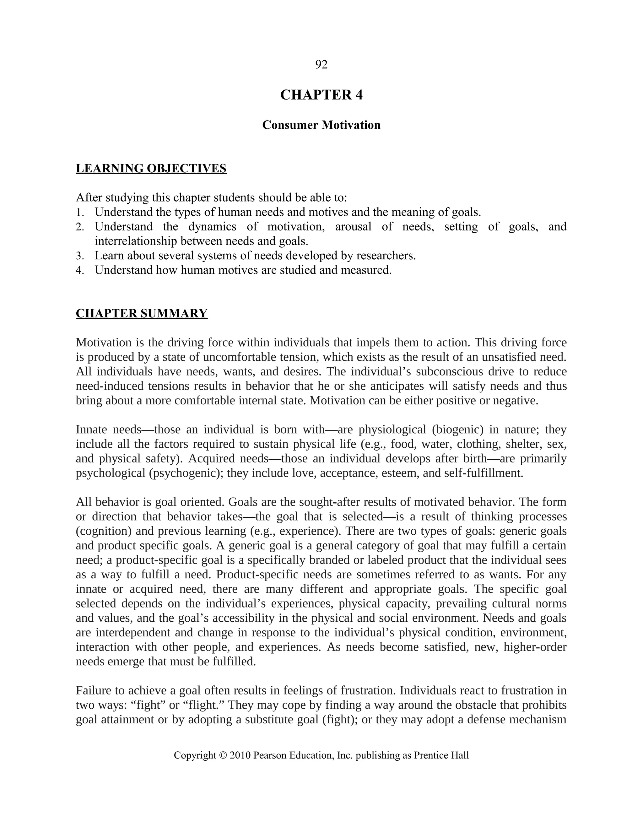 92
CHAPTER 4
Consumer Motivation
LEARNING OBJECTIVES
After studying this chapter students should be able to:
1. Understand the types of human needs and motives and the meaning of goals.
2. Understand the dynamics of motivation, arousal of needs, setting of goals, and
interrelationship between needs and goals.
3. Learn about several systems of needs developed by researchers.
4. Understand how human motives are studied and measured.
CHAPTER SUMMARY
Motivation is the driving force within individuals that impels them to action. This driving force
is produced by a state of uncomfortable tension, which exists as the result of an unsatisfied need.
All individuals have needs, wants, and desires. The individual’s subconscious drive to reduce
need-induced tensions results in behavior that he or she anticipates will satisfy needs and thus
bring about a more comfortable internal state. Motivation can be either positive or negative.
Innate needs—those an individual is born with—are physiological (biogenic) in nature; they
include all the factors required to sustain physical life (e.g., food, water, clothing, shelter, sex,
and physical safety). Acquired needs—those an individual develops after birth—are primarily
psychological (psychogenic); they include love, acceptance, esteem, and self-fulfillment.
All behavior is goal oriented. Goals are the sought-after results of motivated behavior. The form
or direction that behavior takes—the goal that is selected—is a result of thinking processes
(cognition) and previous learning (e.g., experience). There are two types of goals: generic goals
and product specific goals. A generic goal is a general category of goal that may fulfill a certain
need; a product-specific goal is a specifically branded or labeled product that the individual sees
as a way to fulfill a need. Product-specific needs are sometimes referred to as wants. For any
innate or acquired need, there are many different and appropriate goals. The specific goal
selected depends on the individual’s experiences, physical capacity, prevailing cultural norms
and values, and the goal’s accessibility in the physical and social environment. Needs and goals
are interdependent and change in response to the individual’s physical condition, environment,
interaction with other people, and experiences. As needs become satisfied, new, higher-order
needs emerge that must be fulfilled.
Failure to achieve a goal often results in feelings of frustration. Individuals react to frustration in
two ways: “fight” or “flight.” They may cope by finding a way around the obstacle that prohibits
goal attainment or by adopting a substitute goal (fight); or they may adopt a defense mechanism
Copyright © 2010 Pearson Education, Inc. publishing as Prentice Hall
 
