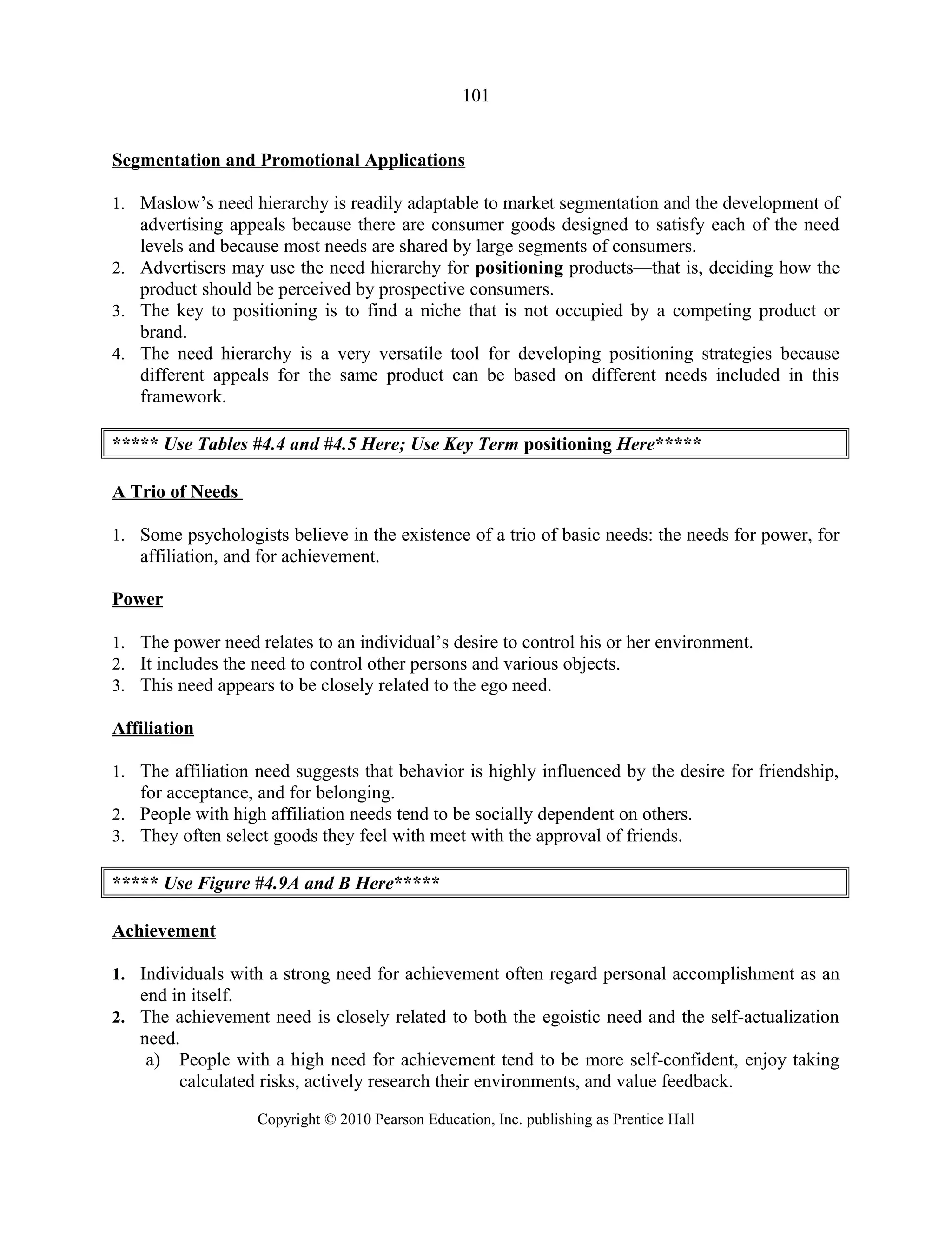 101
Segmentation and Promotional Applications
1. Maslow’s need hierarchy is readily adaptable to market segmentation and the development of
advertising appeals because there are consumer goods designed to satisfy each of the need
levels and because most needs are shared by large segments of consumers.
2. Advertisers may use the need hierarchy for positioning products—that is, deciding how the
product should be perceived by prospective consumers.
3. The key to positioning is to find a niche that is not occupied by a competing product or
brand.
4. The need hierarchy is a very versatile tool for developing positioning strategies because
different appeals for the same product can be based on different needs included in this
framework.
***** Use Tables #4.4 and #4.5 Here; Use Key Term positioning Here*****
A Trio of Needs
1. Some psychologists believe in the existence of a trio of basic needs: the needs for power, for
affiliation, and for achievement.
Power
1. The power need relates to an individual’s desire to control his or her environment.
2. It includes the need to control other persons and various objects.
3. This need appears to be closely related to the ego need.
Affiliation
1. The affiliation need suggests that behavior is highly influenced by the desire for friendship,
for acceptance, and for belonging.
2. People with high affiliation needs tend to be socially dependent on others.
3. They often select goods they feel with meet with the approval of friends.
***** Use Figure #4.9A and B Here*****
Achievement
1. Individuals with a strong need for achievement often regard personal accomplishment as an
end in itself.
2. The achievement need is closely related to both the egoistic need and the self-actualization
need.
a) People with a high need for achievement tend to be more self-confident, enjoy taking
calculated risks, actively research their environments, and value feedback.
Copyright © 2010 Pearson Education, Inc. publishing as Prentice Hall
 