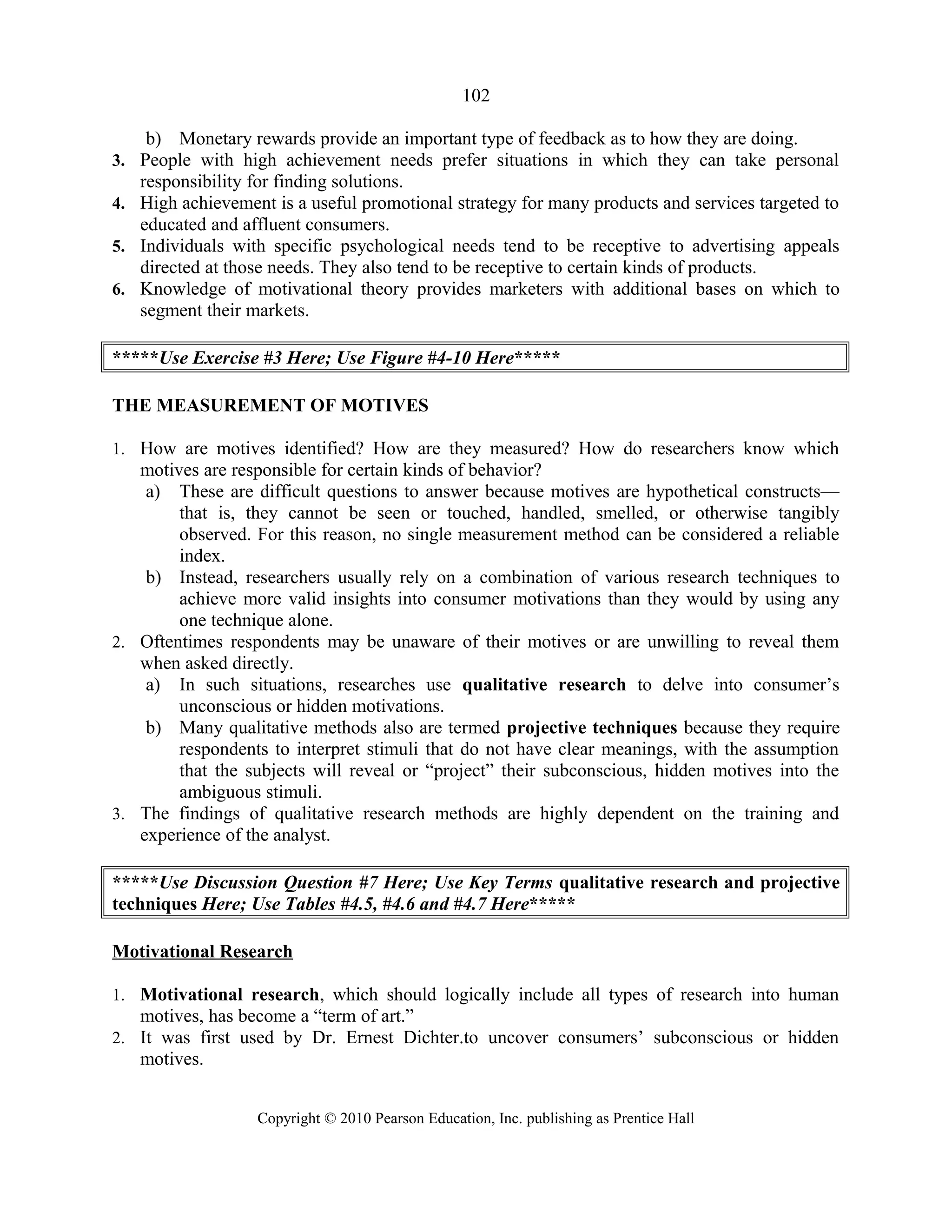 102
b) Monetary rewards provide an important type of feedback as to how they are doing.
3. People with high achievement needs prefer situations in which they can take personal
responsibility for finding solutions.
4. High achievement is a useful promotional strategy for many products and services targeted to
educated and affluent consumers.
5. Individuals with specific psychological needs tend to be receptive to advertising appeals
directed at those needs. They also tend to be receptive to certain kinds of products.
6. Knowledge of motivational theory provides marketers with additional bases on which to
segment their markets.
*****Use Exercise #3 Here; Use Figure #4-10 Here*****
THE MEASUREMENT OF MOTIVES
1. How are motives identified? How are they measured? How do researchers know which
motives are responsible for certain kinds of behavior?
a) These are difficult questions to answer because motives are hypothetical constructs—
that is, they cannot be seen or touched, handled, smelled, or otherwise tangibly
observed. For this reason, no single measurement method can be considered a reliable
index.
b) Instead, researchers usually rely on a combination of various research techniques to
achieve more valid insights into consumer motivations than they would by using any
one technique alone.
2. Oftentimes respondents may be unaware of their motives or are unwilling to reveal them
when asked directly.
a) In such situations, researches use qualitative research to delve into consumer’s
unconscious or hidden motivations.
b) Many qualitative methods also are termed projective techniques because they require
respondents to interpret stimuli that do not have clear meanings, with the assumption
that the subjects will reveal or “project” their subconscious, hidden motives into the
ambiguous stimuli.
3. The findings of qualitative research methods are highly dependent on the training and
experience of the analyst.
*****Use Discussion Question #7 Here; Use Key Terms qualitative research and projective
techniques Here; Use Tables #4.5, #4.6 and #4.7 Here*****
Motivational Research
1. Motivational research, which should logically include all types of research into human
motives, has become a “term of art.”
2. It was first used by Dr. Ernest Dichter.to uncover consumers’ subconscious or hidden
motives.
Copyright © 2010 Pearson Education, Inc. publishing as Prentice Hall
 