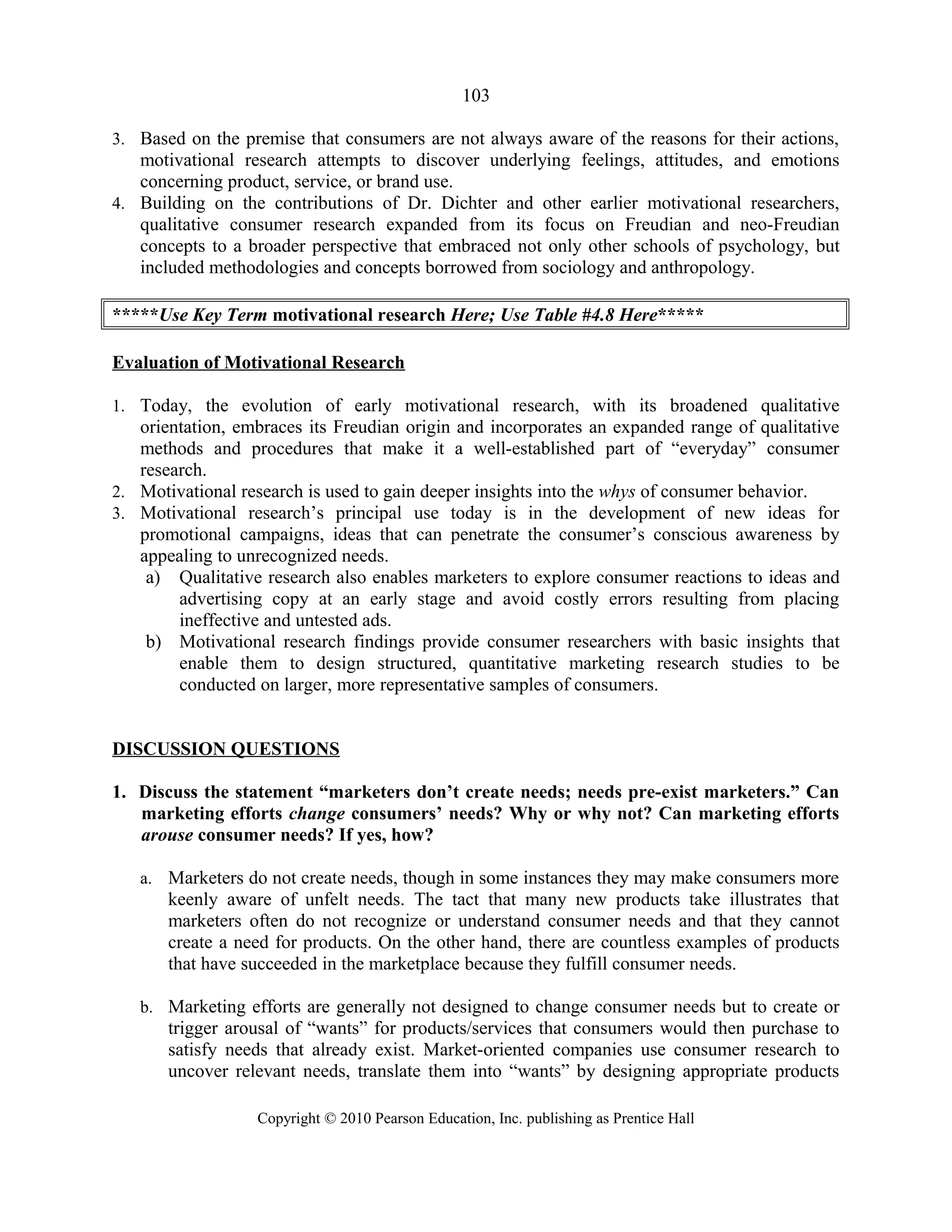 103
3. Based on the premise that consumers are not always aware of the reasons for their actions,
motivational research attempts to discover underlying feelings, attitudes, and emotions
concerning product, service, or brand use.
4. Building on the contributions of Dr. Dichter and other earlier motivational researchers,
qualitative consumer research expanded from its focus on Freudian and neo-Freudian
concepts to a broader perspective that embraced not only other schools of psychology, but
included methodologies and concepts borrowed from sociology and anthropology.
*****Use Key Term motivational research Here; Use Table #4.8 Here*****
Evaluation of Motivational Research
1. Today, the evolution of early motivational research, with its broadened qualitative
orientation, embraces its Freudian origin and incorporates an expanded range of qualitative
methods and procedures that make it a well-established part of “everyday” consumer
research.
2. Motivational research is used to gain deeper insights into the whys of consumer behavior.
3. Motivational research’s principal use today is in the development of new ideas for
promotional campaigns, ideas that can penetrate the consumer’s conscious awareness by
appealing to unrecognized needs.
a) Qualitative research also enables marketers to explore consumer reactions to ideas and
advertising copy at an early stage and avoid costly errors resulting from placing
ineffective and untested ads.
b) Motivational research findings provide consumer researchers with basic insights that
enable them to design structured, quantitative marketing research studies to be
conducted on larger, more representative samples of consumers.
DISCUSSION QUESTIONS
1. Discuss the statement “marketers don’t create needs; needs pre-exist marketers.” Can
marketing efforts change consumers’ needs? Why or why not? Can marketing efforts
arouse consumer needs? If yes, how?
a. Marketers do not create needs, though in some instances they may make consumers more
keenly aware of unfelt needs. The tact that many new products take illustrates that
marketers often do not recognize or understand consumer needs and that they cannot
create a need for products. On the other hand, there are countless examples of products
that have succeeded in the marketplace because they fulfill consumer needs.
b. Marketing efforts are generally not designed to change consumer needs but to create or
trigger arousal of “wants” for products/services that consumers would then purchase to
satisfy needs that already exist. Market-oriented companies use consumer research to
uncover relevant needs, translate them into “wants” by designing appropriate products
Copyright © 2010 Pearson Education, Inc. publishing as Prentice Hall
 