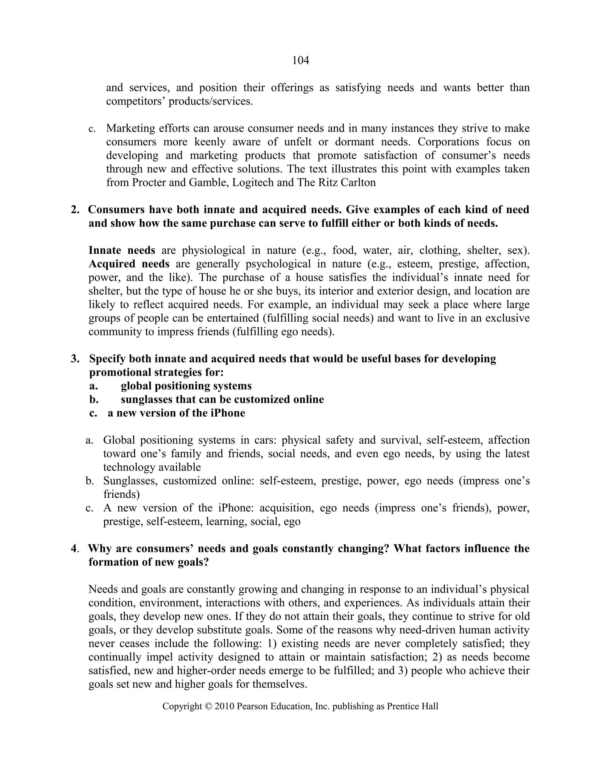 104
and services, and position their offerings as satisfying needs and wants better than
competitors’ products/services.
c. Marketing efforts can arouse consumer needs and in many instances they strive to make
consumers more keenly aware of unfelt or dormant needs. Corporations focus on
developing and marketing products that promote satisfaction of consumer’s needs
through new and effective solutions. The text illustrates this point with examples taken
from Procter and Gamble, Logitech and The Ritz Carlton
2. Consumers have both innate and acquired needs. Give examples of each kind of need
and show how the same purchase can serve to fulfill either or both kinds of needs.
Innate needs are physiological in nature (e.g., food, water, air, clothing, shelter, sex).
Acquired needs are generally psychological in nature (e.g., esteem, prestige, affection,
power, and the like). The purchase of a house satisfies the individual’s innate need for
shelter, but the type of house he or she buys, its interior and exterior design, and location are
likely to reflect acquired needs. For example, an individual may seek a place where large
groups of people can be entertained (fulfilling social needs) and want to live in an exclusive
community to impress friends (fulfilling ego needs).
3. Specify both innate and acquired needs that would be useful bases for developing
promotional strategies for:
a. global positioning systems
b. sunglasses that can be customized online
c. a new version of the iPhone
a. Global positioning systems in cars: physical safety and survival, self-esteem, affection
toward one’s family and friends, social needs, and even ego needs, by using the latest
technology available
b. Sunglasses, customized online: self-esteem, prestige, power, ego needs (impress one’s
friends)
c. A new version of the iPhone: acquisition, ego needs (impress one’s friends), power,
prestige, self-esteem, learning, social, ego
4. Why are consumers’ needs and goals constantly changing? What factors influence the
formation of new goals?
Needs and goals are constantly growing and changing in response to an individual’s physical
condition, environment, interactions with others, and experiences. As individuals attain their
goals, they develop new ones. If they do not attain their goals, they continue to strive for old
goals, or they develop substitute goals. Some of the reasons why need-driven human activity
never ceases include the following: 1) existing needs are never completely satisfied; they
continually impel activity designed to attain or maintain satisfaction; 2) as needs become
satisfied, new and higher-order needs emerge to be fulfilled; and 3) people who achieve their
goals set new and higher goals for themselves.
Copyright © 2010 Pearson Education, Inc. publishing as Prentice Hall
 