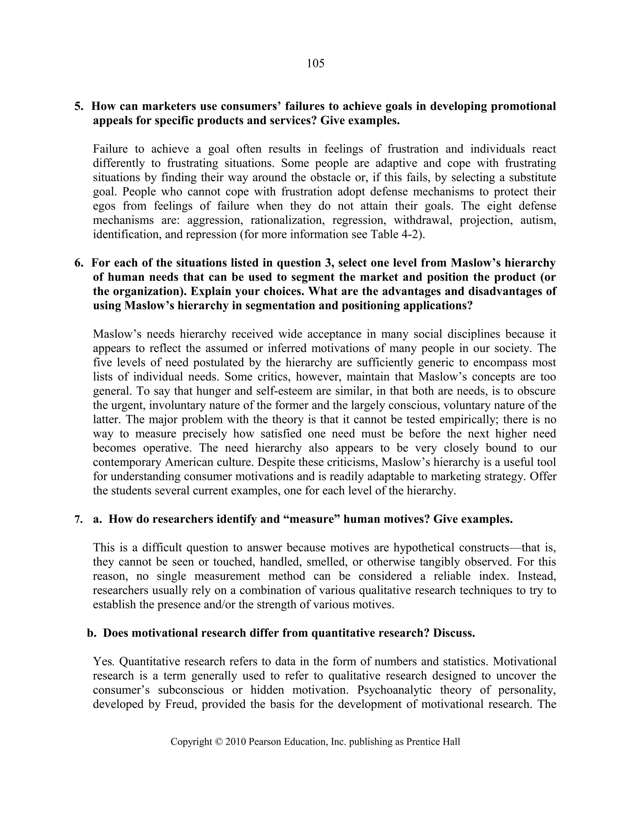 105
5. How can marketers use consumers’ failures to achieve goals in developing promotional
appeals for specific products and services? Give examples.
Failure to achieve a goal often results in feelings of frustration and individuals react
differently to frustrating situations. Some people are adaptive and cope with frustrating
situations by finding their way around the obstacle or, if this fails, by selecting a substitute
goal. People who cannot cope with frustration adopt defense mechanisms to protect their
egos from feelings of failure when they do not attain their goals. The eight defense
mechanisms are: aggression, rationalization, regression, withdrawal, projection, autism,
identification, and repression (for more information see Table 4-2).
6. For each of the situations listed in question 3, select one level from Maslow’s hierarchy
of human needs that can be used to segment the market and position the product (or
the organization). Explain your choices. What are the advantages and disadvantages of
using Maslow’s hierarchy in segmentation and positioning applications?
Maslow’s needs hierarchy received wide acceptance in many social disciplines because it
appears to reflect the assumed or inferred motivations of many people in our society. The
five levels of need postulated by the hierarchy are sufficiently generic to encompass most
lists of individual needs. Some critics, however, maintain that Maslow’s concepts are too
general. To say that hunger and self-esteem are similar, in that both are needs, is to obscure
the urgent, involuntary nature of the former and the largely conscious, voluntary nature of the
latter. The major problem with the theory is that it cannot be tested empirically; there is no
way to measure precisely how satisfied one need must be before the next higher need
becomes operative. The need hierarchy also appears to be very closely bound to our
contemporary American culture. Despite these criticisms, Maslow’s hierarchy is a useful tool
for understanding consumer motivations and is readily adaptable to marketing strategy. Offer
the students several current examples, one for each level of the hierarchy.
7. a. How do researchers identify and “measure” human motives? Give examples.
This is a difficult question to answer because motives are hypothetical constructs—that is,
they cannot be seen or touched, handled, smelled, or otherwise tangibly observed. For this
reason, no single measurement method can be considered a reliable index. Instead,
researchers usually rely on a combination of various qualitative research techniques to try to
establish the presence and/or the strength of various motives.
b. Does motivational research differ from quantitative research? Discuss.
Yes. Quantitative research refers to data in the form of numbers and statistics. Motivational
research is a term generally used to refer to qualitative research designed to uncover the
consumer’s subconscious or hidden motivation. Psychoanalytic theory of personality,
developed by Freud, provided the basis for the development of motivational research. The
Copyright © 2010 Pearson Education, Inc. publishing as Prentice Hall
 