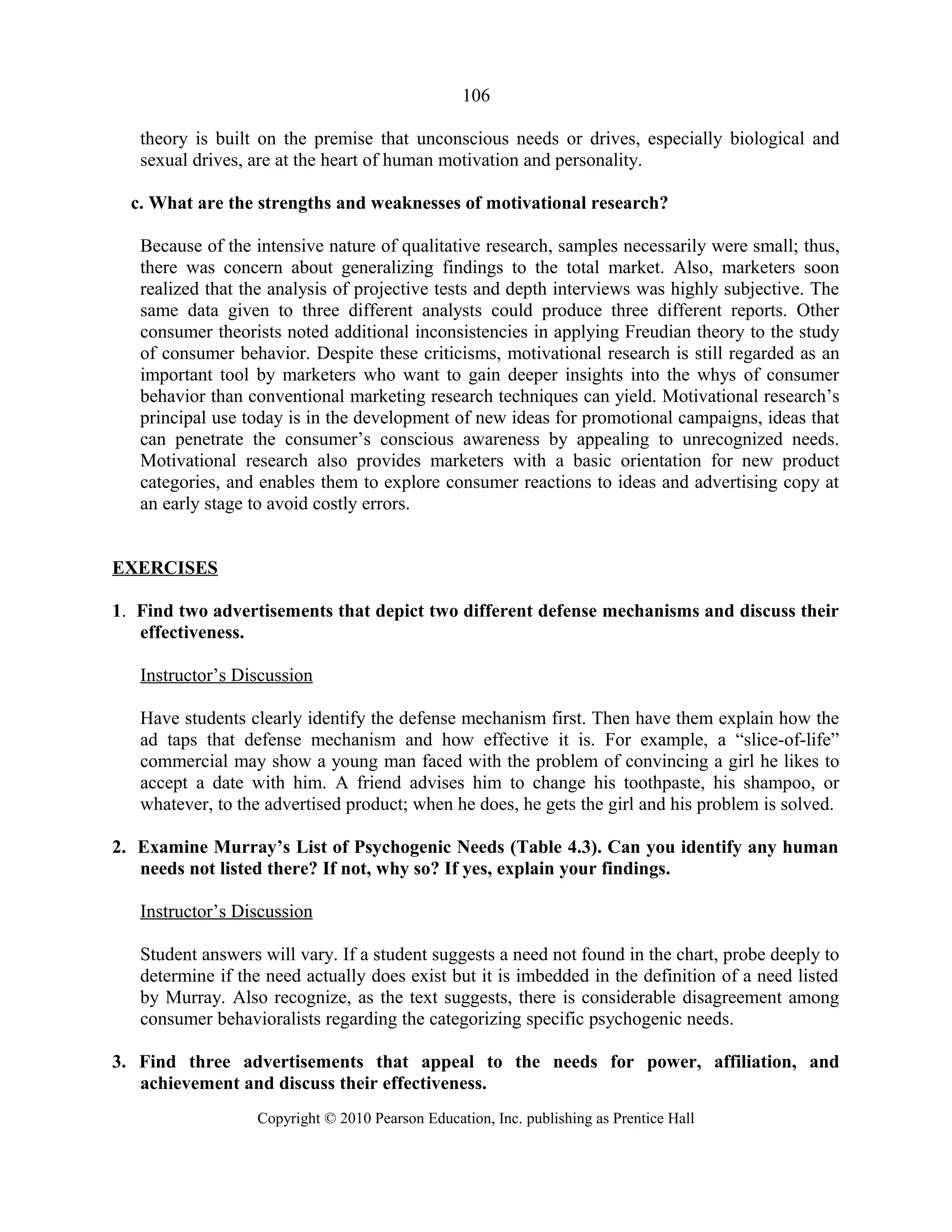 106
theory is built on the premise that unconscious needs or drives, especially biological and
sexual drives, are at the heart of human motivation and personality.
c. What are the strengths and weaknesses of motivational research?
Because of the intensive nature of qualitative research, samples necessarily were small; thus,
there was concern about generalizing findings to the total market. Also, marketers soon
realized that the analysis of projective tests and depth interviews was highly subjective. The
same data given to three different analysts could produce three different reports. Other
consumer theorists noted additional inconsistencies in applying Freudian theory to the study
of consumer behavior. Despite these criticisms, motivational research is still regarded as an
important tool by marketers who want to gain deeper insights into the whys of consumer
behavior than conventional marketing research techniques can yield. Motivational research’s
principal use today is in the development of new ideas for promotional campaigns, ideas that
can penetrate the consumer’s conscious awareness by appealing to unrecognized needs.
Motivational research also provides marketers with a basic orientation for new product
categories, and enables them to explore consumer reactions to ideas and advertising copy at
an early stage to avoid costly errors.
EXERCISES
1. Find two advertisements that depict two different defense mechanisms and discuss their
effectiveness.
Instructor’s Discussion
Have students clearly identify the defense mechanism first. Then have them explain how the
ad taps that defense mechanism and how effective it is. For example, a “slice-of-life”
commercial may show a young man faced with the problem of convincing a girl he likes to
accept a date with him. A friend advises him to change his toothpaste, his shampoo, or
whatever, to the advertised product; when he does, he gets the girl and his problem is solved.
2. Examine Murray’s List of Psychogenic Needs (Table 4.3). Can you identify any human
needs not listed there? If not, why so? If yes, explain your findings.
Instructor’s Discussion
Student answers will vary. If a student suggests a need not found in the chart, probe deeply to
determine if the need actually does exist but it is imbedded in the definition of a need listed
by Murray. Also recognize, as the text suggests, there is considerable disagreement among
consumer behavioralists regarding the categorizing specific psychogenic needs.
3. Find three advertisements that appeal to the needs for power, affiliation, and
achievement and discuss their effectiveness.
Copyright © 2010 Pearson Education, Inc. publishing as Prentice Hall
 
