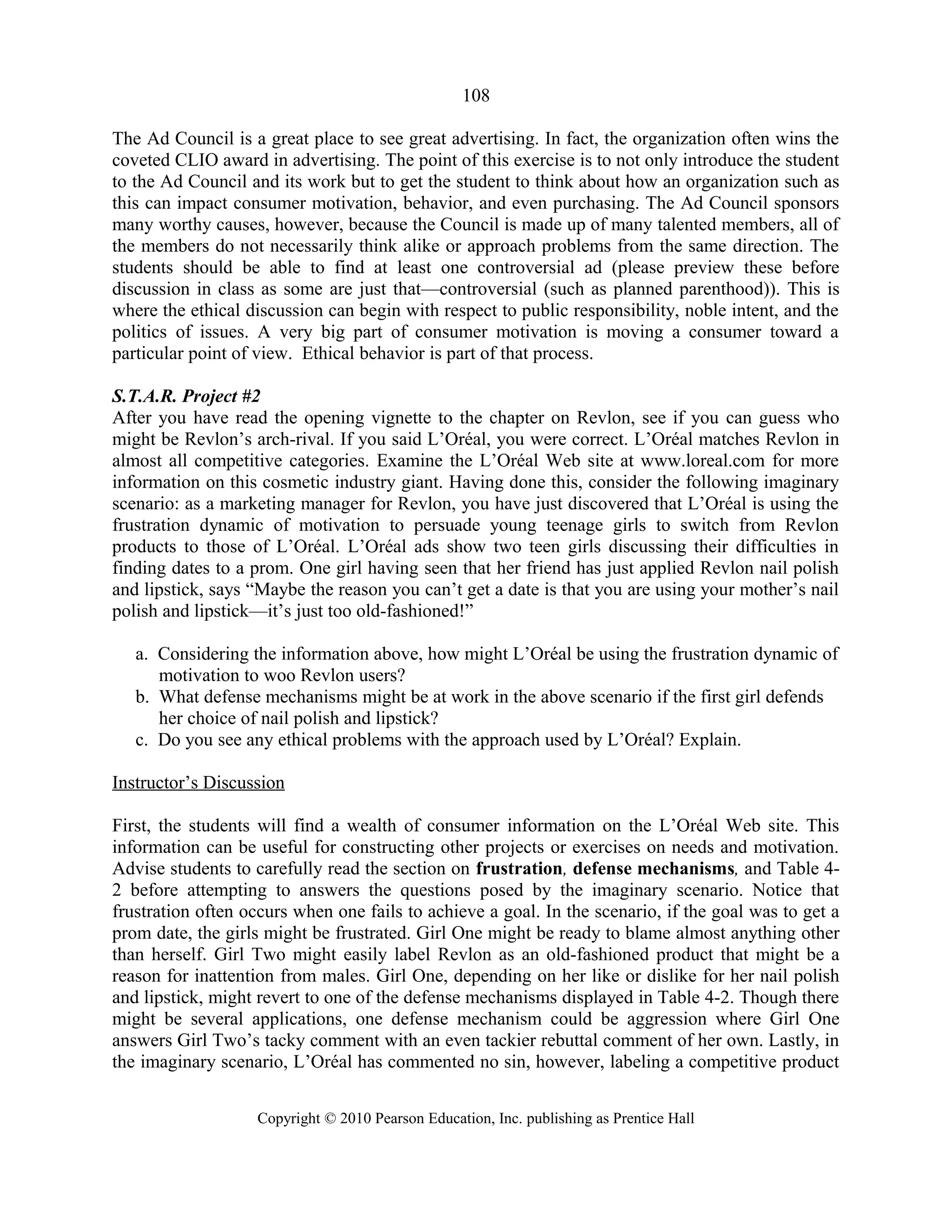 108
The Ad Council is a great place to see great advertising. In fact, the organization often wins the
coveted CLIO award in advertising. The point of this exercise is to not only introduce the student
to the Ad Council and its work but to get the student to think about how an organization such as
this can impact consumer motivation, behavior, and even purchasing. The Ad Council sponsors
many worthy causes, however, because the Council is made up of many talented members, all of
the members do not necessarily think alike or approach problems from the same direction. The
students should be able to find at least one controversial ad (please preview these before
discussion in class as some are just that—controversial (such as planned parenthood)). This is
where the ethical discussion can begin with respect to public responsibility, noble intent, and the
politics of issues. A very big part of consumer motivation is moving a consumer toward a
particular point of view. Ethical behavior is part of that process.
S.T.A.R. Project #2
After you have read the opening vignette to the chapter on Revlon, see if you can guess who
might be Revlon’s arch-rival. If you said L’Oréal, you were correct. L’Oréal matches Revlon in
almost all competitive categories. Examine the L’Oréal Web site at www.loreal.com for more
information on this cosmetic industry giant. Having done this, consider the following imaginary
scenario: as a marketing manager for Revlon, you have just discovered that L’Oréal is using the
frustration dynamic of motivation to persuade young teenage girls to switch from Revlon
products to those of L’Oréal. L’Oréal ads show two teen girls discussing their difficulties in
finding dates to a prom. One girl having seen that her friend has just applied Revlon nail polish
and lipstick, says “Maybe the reason you can’t get a date is that you are using your mother’s nail
polish and lipstick—it’s just too old-fashioned!”
a. Considering the information above, how might L’Oréal be using the frustration dynamic of
motivation to woo Revlon users?
b. What defense mechanisms might be at work in the above scenario if the first girl defends
her choice of nail polish and lipstick?
c. Do you see any ethical problems with the approach used by L’Oréal? Explain.
Instructor’s Discussion
First, the students will find a wealth of consumer information on the L’Oréal Web site. This
information can be useful for constructing other projects or exercises on needs and motivation.
Advise students to carefully read the section on frustration, defense mechanisms, and Table 4-
2 before attempting to answers the questions posed by the imaginary scenario. Notice that
frustration often occurs when one fails to achieve a goal. In the scenario, if the goal was to get a
prom date, the girls might be frustrated. Girl One might be ready to blame almost anything other
than herself. Girl Two might easily label Revlon as an old-fashioned product that might be a
reason for inattention from males. Girl One, depending on her like or dislike for her nail polish
and lipstick, might revert to one of the defense mechanisms displayed in Table 4-2. Though there
might be several applications, one defense mechanism could be aggression where Girl One
answers Girl Two’s tacky comment with an even tackier rebuttal comment of her own. Lastly, in
the imaginary scenario, L’Oréal has commented no sin, however, labeling a competitive product
Copyright © 2010 Pearson Education, Inc. publishing as Prentice Hall
 