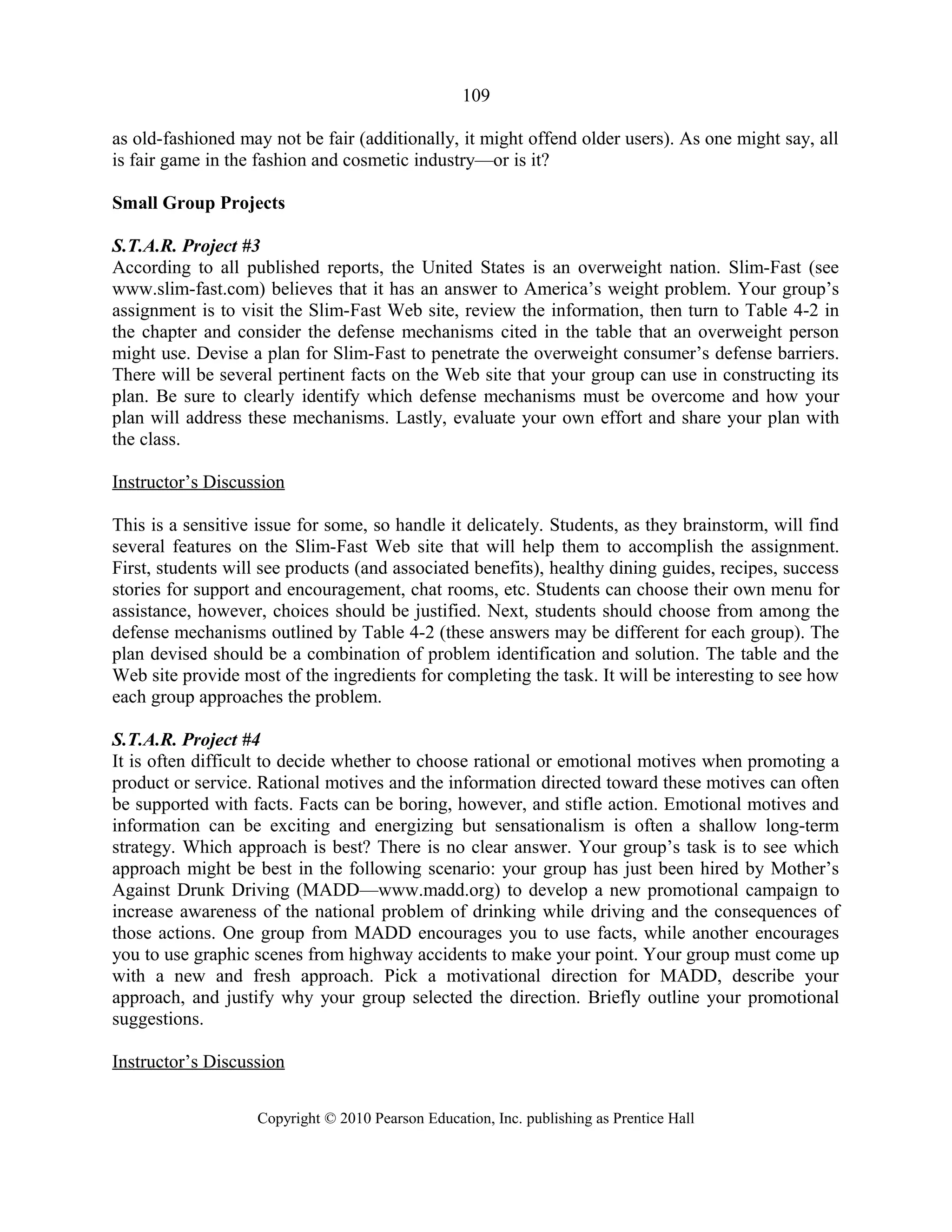 109
as old-fashioned may not be fair (additionally, it might offend older users). As one might say, all
is fair game in the fashion and cosmetic industry—or is it?
Small Group Projects
S.T.A.R. Project #3
According to all published reports, the United States is an overweight nation. Slim-Fast (see
www.slim-fast.com) believes that it has an answer to America’s weight problem. Your group’s
assignment is to visit the Slim-Fast Web site, review the information, then turn to Table 4-2 in
the chapter and consider the defense mechanisms cited in the table that an overweight person
might use. Devise a plan for Slim-Fast to penetrate the overweight consumer’s defense barriers.
There will be several pertinent facts on the Web site that your group can use in constructing its
plan. Be sure to clearly identify which defense mechanisms must be overcome and how your
plan will address these mechanisms. Lastly, evaluate your own effort and share your plan with
the class.
Instructor’s Discussion
This is a sensitive issue for some, so handle it delicately. Students, as they brainstorm, will find
several features on the Slim-Fast Web site that will help them to accomplish the assignment.
First, students will see products (and associated benefits), healthy dining guides, recipes, success
stories for support and encouragement, chat rooms, etc. Students can choose their own menu for
assistance, however, choices should be justified. Next, students should choose from among the
defense mechanisms outlined by Table 4-2 (these answers may be different for each group). The
plan devised should be a combination of problem identification and solution. The table and the
Web site provide most of the ingredients for completing the task. It will be interesting to see how
each group approaches the problem.
S.T.A.R. Project #4
It is often difficult to decide whether to choose rational or emotional motives when promoting a
product or service. Rational motives and the information directed toward these motives can often
be supported with facts. Facts can be boring, however, and stifle action. Emotional motives and
information can be exciting and energizing but sensationalism is often a shallow long-term
strategy. Which approach is best? There is no clear answer. Your group’s task is to see which
approach might be best in the following scenario: your group has just been hired by Mother’s
Against Drunk Driving (MADD—www.madd.org) to develop a new promotional campaign to
increase awareness of the national problem of drinking while driving and the consequences of
those actions. One group from MADD encourages you to use facts, while another encourages
you to use graphic scenes from highway accidents to make your point. Your group must come up
with a new and fresh approach. Pick a motivational direction for MADD, describe your
approach, and justify why your group selected the direction. Briefly outline your promotional
suggestions.
Instructor’s Discussion
Copyright © 2010 Pearson Education, Inc. publishing as Prentice Hall
 